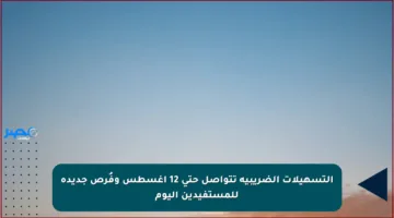 التسهيلات الضريبية تتواصل حتى 12 أغسطس وفُرص جديدة للمستفيدين اليوم